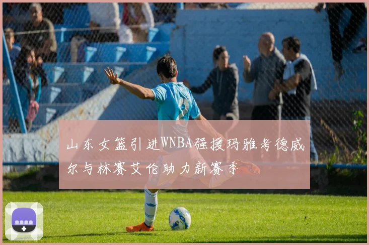 山东女篮引进WNBA强援玛雅考德威尔与林赛艾伦助力新赛季