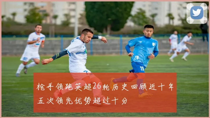 枪手领跑英超26轮历史回顾近十年五次领先优势超过十分
