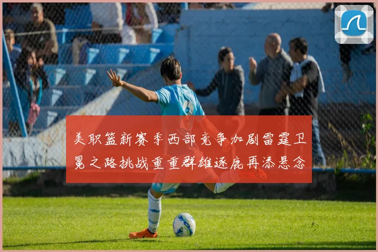 美职篮新赛季西部竞争加剧雷霆卫冕之路挑战重重群雄逐鹿再添悬念
