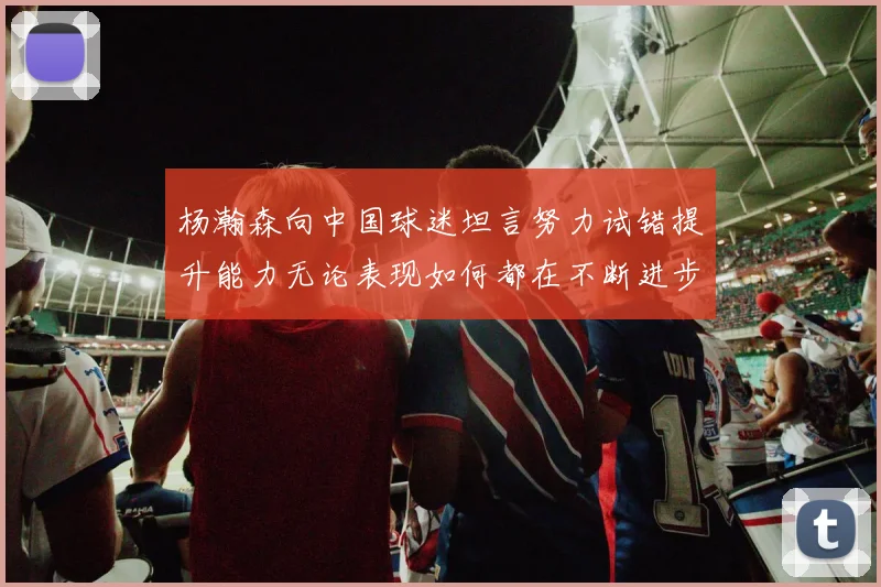 杨瀚森向中国球迷坦言努力试错提升能力无论表现如何都在不断进步