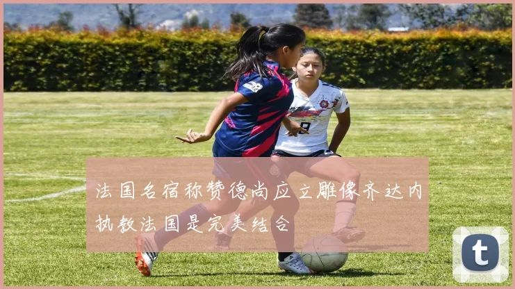 法国名宿称赞德尚应立雕像齐达内执教法国是完美结合