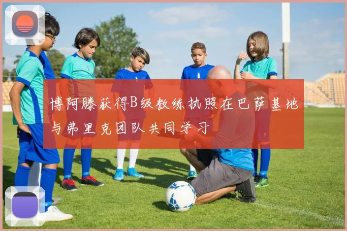 博阿滕获得B级教练执照在巴萨基地与弗里克团队共同学习