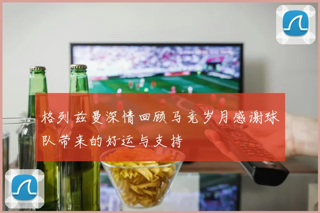 格列兹曼深情回顾马竞岁月感谢球队带来的好运与支持