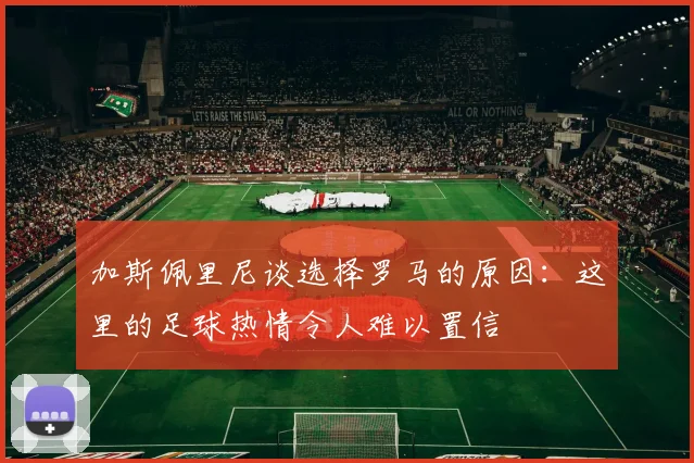 加斯佩里尼谈选择罗马的原因：这里的足球热情令人难以置信