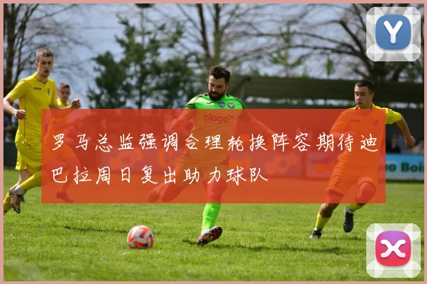 罗马总监强调合理轮换阵容期待迪巴拉周日复出助力球队