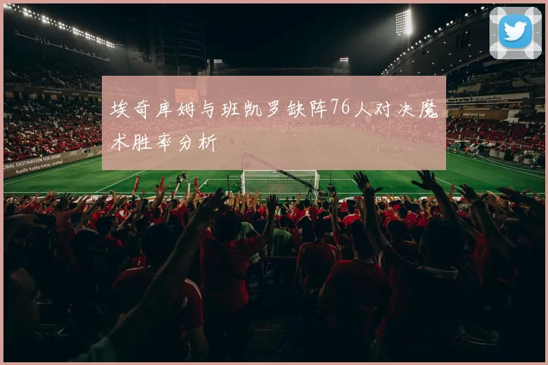 埃奇库姆与班凯罗缺阵76人对决魔术胜率分析
