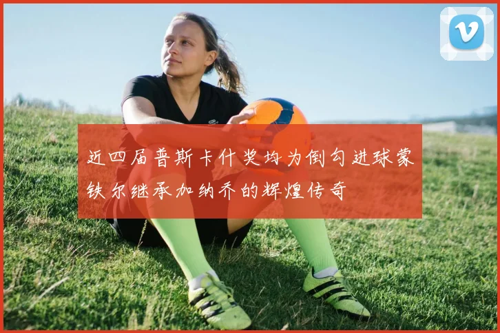 近四届普斯卡什奖均为倒勾进球蒙铁尔继承加纳乔的辉煌传奇