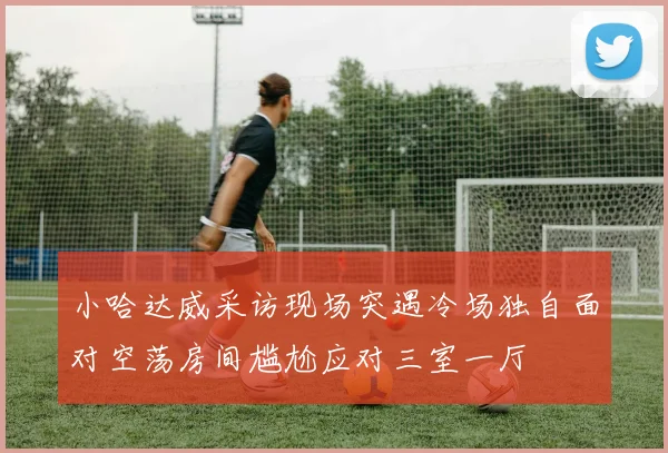 小哈达威采访现场突遇冷场独自面对空荡房间尴尬应对三室一厅