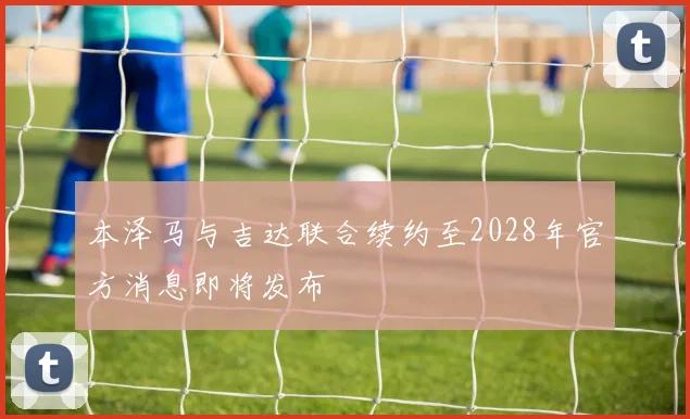 本泽马与吉达联合续约至2028年官方消息即将发布