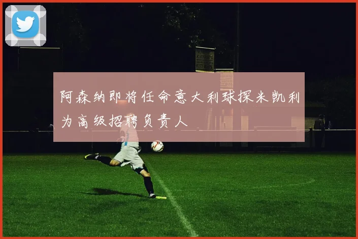 阿森纳即将任命意大利球探米凯利为高级招聘负责人