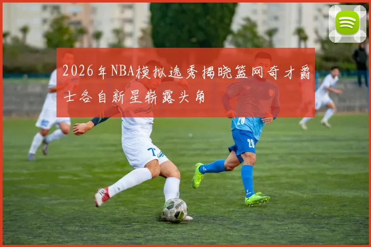 2026年NBA模拟选秀揭晓篮网奇才爵士各自新星崭露头角