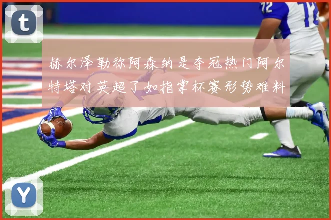 赫尔泽勒称阿森纳是夺冠热门阿尔特塔对英超了如指掌杯赛形势难料