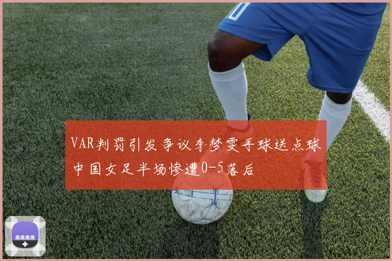 VAR判罚引发争议李梦雯手球送点球中国女足半场惨遭0-5落后