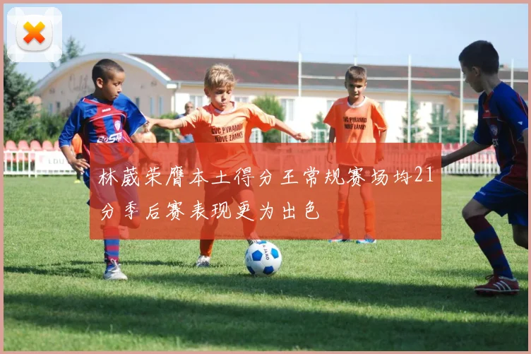 林葳荣膺本土得分王常规赛场均21分季后赛表现更为出色