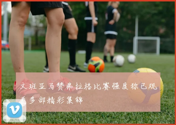 文班亚马赞弗拉格比赛强度称已观看多部精彩集锦