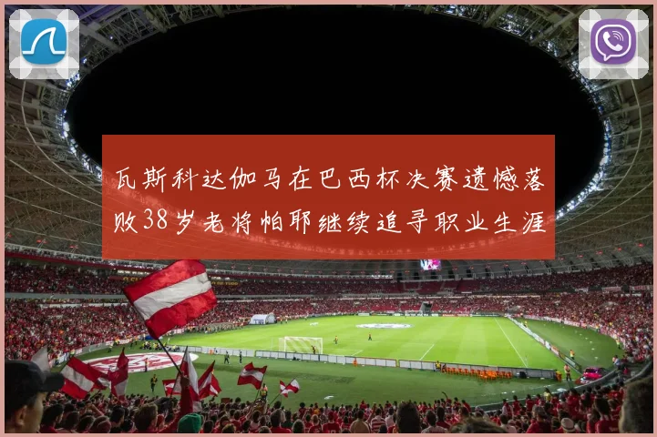 瓦斯科达伽马在巴西杯决赛遗憾落败38岁老将帕耶继续追寻职业生涯首冠