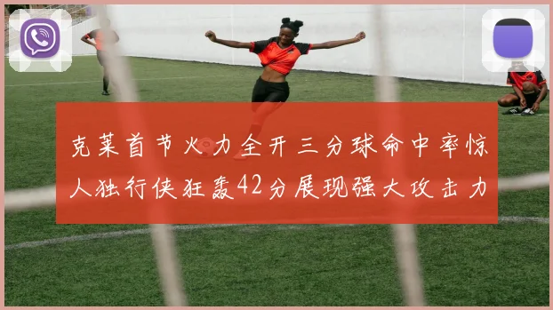 克莱首节火力全开三分球命中率惊人独行侠狂轰42分展现强大攻击力