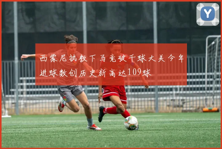 西蒙尼执教下马竞破千球大关今年进球数创历史新高达109球