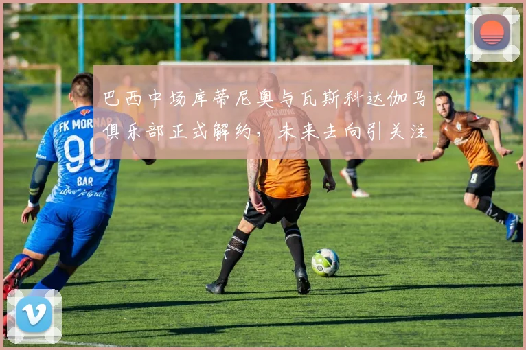 巴西中场库蒂尼奥与瓦斯科达伽马俱乐部正式解约，未来去向引关注