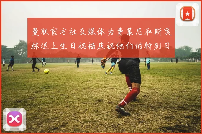 曼联官方社交媒体为费莱尼和斯莫林送上生日祝福庆祝他们的特别日子