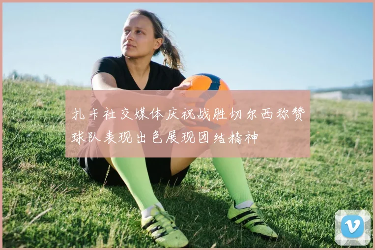 扎卡社交媒体庆祝战胜切尔西称赞球队表现出色展现团结精神