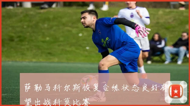 萨勒马科尔斯恢复合练状态良好有望出战科莫比赛