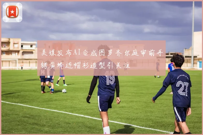 美媒发布AI合成图罗齐尔庭审前手铐黄蜂连帽衫造型引关注