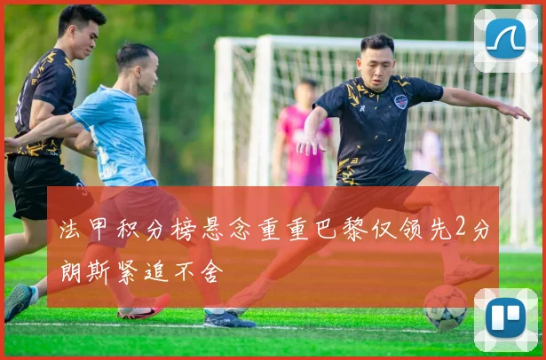 法甲积分榜悬念重重巴黎仅领先2分朗斯紧追不舍