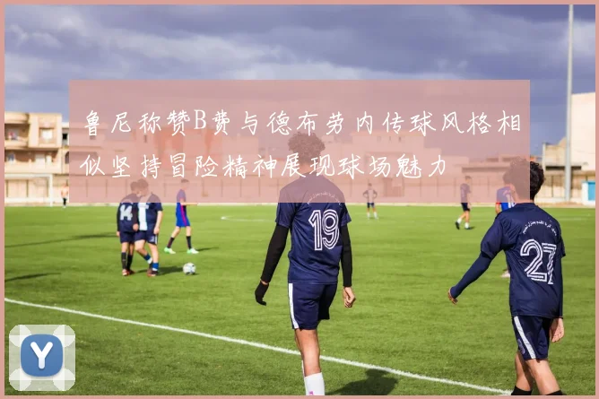 鲁尼称赞B费与德布劳内传球风格相似坚持冒险精神展现球场魅力