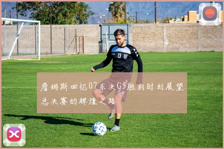 詹姆斯回忆07东决G5胜利时刻展望总决赛的辉煌之路
