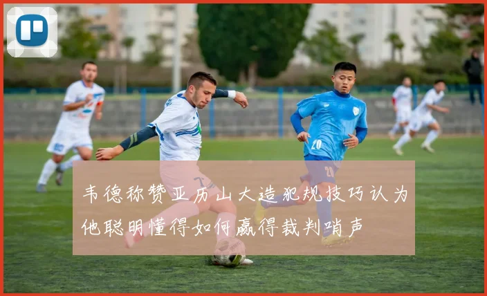 韦德称赞亚历山大造犯规技巧认为他聪明懂得如何赢得裁判哨声