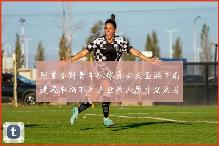 阿贾克斯青年队球员女友圣诞节前遭遇车祸不幸去世两人原计划购房梦想破灭