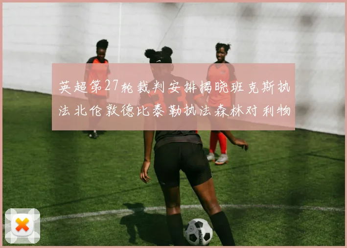 英超第27轮裁判安排揭晓班克斯执法北伦敦德比泰勒执法森林对利物浦