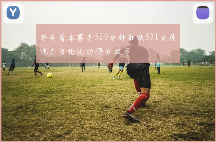 字母哥本赛季520分钟狂砍521分展现无与伦比的得分效率