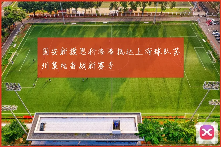 国安新援恩科洛洛抵达上海球队苏州集结备战新赛季