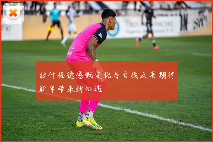 拉什福德感慨变化与自我反省期待新年带来新机遇