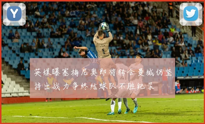 英媒曝塞梅尼奥即将转会曼城仍坚持出战力争终结球队不胜纪录