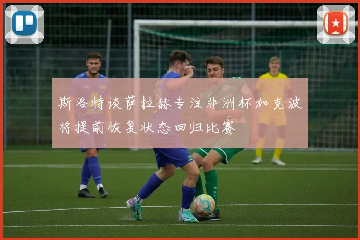 斯洛特谈萨拉赫专注非洲杯加克波将提前恢复状态回归比赛
