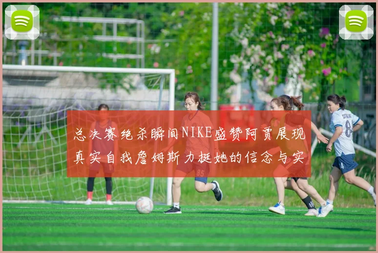 总决赛绝杀瞬间NIKE盛赞阿贾展现真实自我詹姆斯力挺她的信念与实力