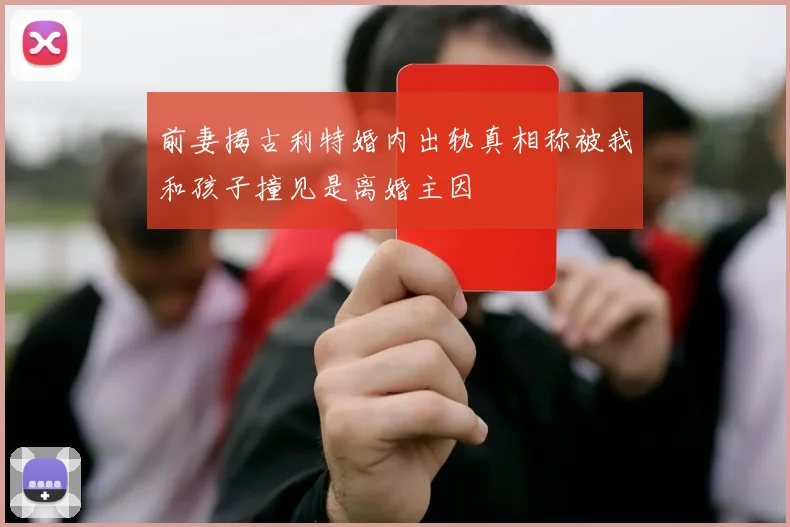 前妻揭古利特婚内出轨真相称被我和孩子撞见是离婚主因