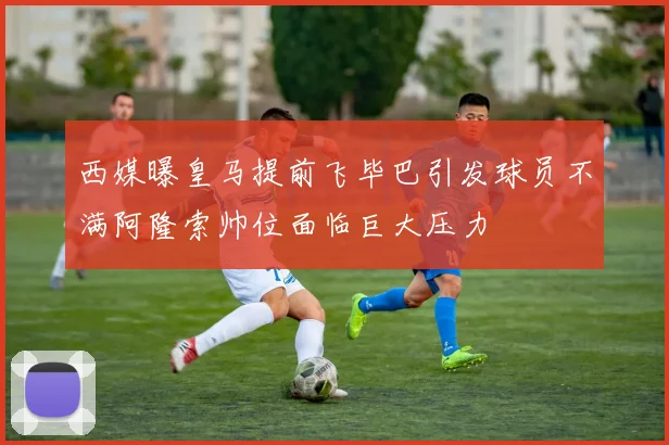 西媒曝皇马提前飞毕巴引发球员不满阿隆索帅位面临巨大压力